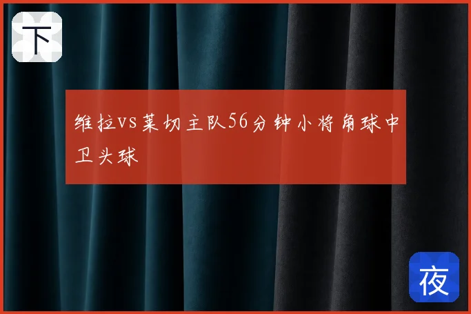 维拉vs莱切主队56分钟小将角球中卫头球